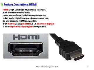 G Porta e Connettore HDMI:
58A Cura di Enzo Exposyto, Gen 2018
HDMI (High Definition Multimedia Interface)
è un'interfaccia video/audio
usata per trasferire dati video non compressi
e dati audio digitali compressi o non compressi,
da una sorgente HDMI compatibile
a un monitor, a un proiettore, a un televisore digitale
o a un dispositivo audio digitale compatibile
 