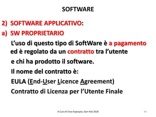 SOFTWARE
2) SOFTWARE APPLICATIVO:
a) SW PROPRIETARIO
L’uso di questo tipo di SoftWare è a pagamento
ed è regolato da un contratto tra l’utente
e chi ha prodotto il software.
Il nome del contratto è:
EULA (End-User Licence Agreement)
Contratto di Licenza per l’Utente Finale
80A Cura di Enzo Exposyto, Gen-Feb 2018
 