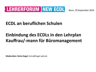 	
  
ECDL	
  an	
  beruﬂichen	
  Schulen	
  
	
  
Einbindung	
  des	
  ECDLs	
  in	
  den	
  Lehrplan	
  
Kauﬀrau/-­‐mann	
  für	
  Büromanagement	
  
	
  
	
  
ModeraAon:	
  Heinz	
  Hagel,	
  heinz@hagel-­‐web.de	
  
Bonn,	
  19.September	
  2014	
  	
  
 