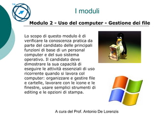 A cura del Prof. Antonio De Lorenzis
I moduli
Modulo 2 - Uso del computer - Gestione dei file
Lo scopo di questo modulo è di
verificare la conoscenza pratica da
parte del candidato delle principali
funzioni di base di un personal
computer e del suo sistema
operativo. Il candidato deve
dimostrare la sua capacità di
eseguire le attività essenziali di uso
ricorrente quando si lavora col
computer: organizzare e gestire file
e cartelle, lavorare con le icone e le
finestre, usare semplici strumenti di
editing e le opzioni di stampa.
 