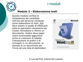 A cura del Prof. Antonio De Lorenzis
I moduli
Modulo 3 - Elaborazione testi
Questo modulo verifica la
competenza del candidato
nell'uso del personal computer
come elaboratore di testi. Egli
deve essere in grado di effettuare
tutte le operazioni necessarie per
creare, formattare e rifinire un
documento. Inoltre deve saper
usare funzionalità aggiuntive
come la creazione di tabelle,
l'introduzione di grafici e di
immagini in un documento, la
stampa di un documento per
l'invio ad una lista di destinatari.
 