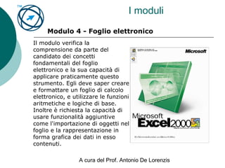 A cura del Prof. Antonio De Lorenzis
I moduli
Modulo 4 - Foglio elettronico
Il modulo verifica la
comprensione da parte del
candidato dei concetti
fondamentali del foglio
elettronico e la sua capacità di
applicare praticamente questo
strumento. Egli deve saper creare
e formattare un foglio di calcolo
elettronico, e utilizzare le funzioni
aritmetiche e logiche di base.
Inoltre è richiesta la capacità di
usare funzionalità aggiuntive
come l'importazione di oggetti nel
foglio e la rappresentazione in
forma grafica dei dati in esso
contenuti.
 
