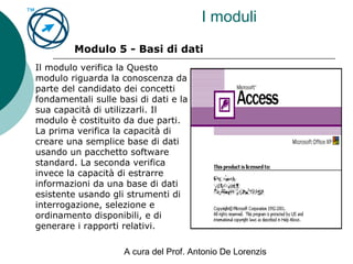 A cura del Prof. Antonio De Lorenzis
I moduli
Modulo 5 - Basi di dati
Il modulo verifica la Questo
modulo riguarda la conoscenza da
parte del candidato dei concetti
fondamentali sulle basi di dati e la
sua capacità di utilizzarli. Il
modulo è costituito da due parti.
La prima verifica la capacità di
creare una semplice base di dati
usando un pacchetto software
standard. La seconda verifica
invece la capacità di estrarre
informazioni da una base di dati
esistente usando gli strumenti di
interrogazione, selezione e
ordinamento disponibili, e di
generare i rapporti relativi.
 