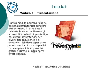 A cura del Prof. Antonio De Lorenzis
I moduli
Modulo 6 - Presentazione
Questo modulo riguarda l'uso del
personal computer per generare
presentazioni. Al candidato è
richiesta la capacità di usare gli
strumenti standard di questo tipo
per creare presentazioni per
diversi tipi di audience e di
situazioni. Egli deve saper usare
le funzionalità di base disponibili
per comporre il testo, inserire
grafici e immagini, aggiungere
effetti speciali.
 