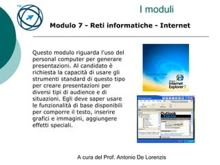 A cura del Prof. Antonio De Lorenzis
I moduli
Modulo 7 - Reti informatiche - Internet
Questo modulo riguarda l'uso del
personal computer per generare
presentazioni. Al candidato è
richiesta la capacità di usare gli
strumenti standard di questo tipo
per creare presentazioni per
diversi tipi di audience e di
situazioni. Egli deve saper usare
le funzionalità di base disponibili
per comporre il testo, inserire
grafici e immagini, aggiungere
effetti speciali.
 