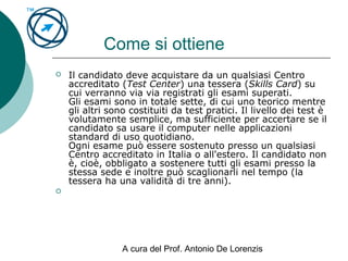 A cura del Prof. Antonio De Lorenzis
Come si ottiene
 Il candidato deve acquistare da un qualsiasi Centro
accreditato (Test Center) una tessera (Skills Card) su
cui verranno via via registrati gli esami superati.
Gli esami sono in totale sette, di cui uno teorico mentre
gli altri sono costituiti da test pratici. Il livello dei test è
volutamente semplice, ma sufficiente per accertare se il
candidato sa usare il computer nelle applicazioni
standard di uso quotidiano.
Ogni esame può essere sostenuto presso un qualsiasi
Centro accreditato in Italia o all'estero. Il candidato non
è, cioè, obbligato a sostenere tutti gli esami presso la
stessa sede e inoltre può scaglionarli nel tempo (la
tessera ha una validità di tre anni).

 