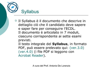 A cura del Prof. Antonio De Lorenzis
Syllabus
 Il Syllabus è il documento che descrive in
dettaglio ciò che il candidato deve sapere
e saper fare per conseguire l'ECDL.
Il documento è articolato in 7 moduli,
ciascuno corrispondente ai sette esami
previsti.
Il testo integrale del Syllabus, in formato
PDF, può essere prelevato qui: (ver.3.0)
(ver.4.0) (i file PDF si leggono con
Acrobat Reader).
 