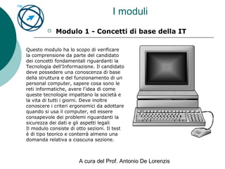 A cura del Prof. Antonio De Lorenzis
I moduli
 Modulo 1 - Concetti di base della IT
Questo modulo ha lo scopo di verificare
la comprensione da parte del candidato
dei concetti fondamentali riguardanti la
Tecnologia dell'Informazione. Il candidato
deve possedere una conoscenza di base
della struttura e del funzionamento di un
personal computer, sapere cosa sono le
reti informatiche, avere l'idea di come
queste tecnologie impattano la società e
la vita di tutti i giorni. Deve inoltre
conoscere i criteri ergonomici da adottare
quando si usa il computer, ed essere
consapevole dei problemi riguardanti la
sicurezza dei dati e gli aspetti legali
Il modulo consiste di otto sezioni. Il test
è di tipo teorico e conterrà almeno una
domanda relativa a ciascuna sezione.
 