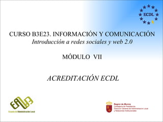 CURSO B3E23. INFORMACIÓN Y COMUNICACIÓN
      Introducción a redes sociales y web 2.0

                MÓDULO VII


           ACREDITACIÓN ECDL


                                Región de Murcia
                                Consejería de Presidencia
                                Dirección General de Administración Local
                                y Relaciones Institucionales
 