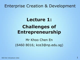 Enterprise Creation & Development
Lecture 1:
Challenges of
Entrepreneurship
Mr Khoo Chen En
(6460 8016; kce3@np.edu.sg)
ECD Oct 14/Lecture 1/kce 1
 