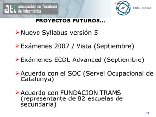 Nuevo Syllabus versión 5  Exámenes 2007 / Vista (Septiembre) Exámenes ECDL Advanced (Septiembre) Acuerdo con el SOC (Servei Ocupacional de Catalunya) Acuerdo con FUNDACION TRAMS (representante de 82 escuelas de secundaria) PROYECTOS FUTUROS… 