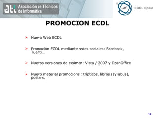 PROMOCION ECDL Nueva Web ECDL Promoción ECDL mediante redes sociales: Facebook, Tuenti… Nuevos versiones de exámen: Vista / 2007 y OpenOffice Nuevo material promocional: trípticos, libros (syllabus), posters. 