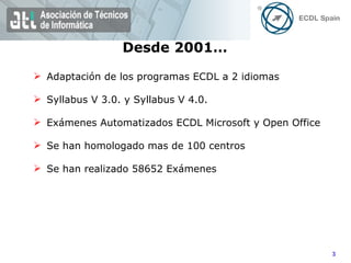 Adaptación de los programas ECDL a 2 idiomas Syllabus V 3.0. y Syllabus V 4.0. Exámenes Automatizados ECDL Microsoft y Open Office Se han homologado mas de 100 centros Se han realizado 58652 Exámenes Desde 2001… 