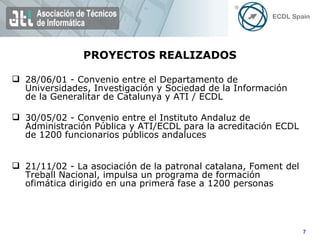 PROYECTOS REALIZADOS 28/06/01 - Convenio entre el Departamento de Universidades, Investigación y Sociedad de la Información de la Generalitar de Catalunya y ATI / ECDL 30/05/02 - Convenio entre el Instituto Andaluz de Administración Pública y ATI/ECDL para la acreditación ECDL de 1200 funcionarios públicos andaluces  21/11/02 - La asociación de la patronal catalana, Foment del Treball Nacional, impulsa un programa de formación ofimática dirigido en una primera fase a 1200 personas 