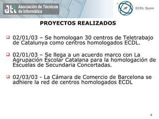 02/01/03 – Se homologan 30 centros de Teletrabajo de Catalunya como centros homologados ECDL. 02/01/03 – Se llega a un acuerdo marco con La Agrupación Escolar Catalana para la homologación de Escuelas de Secundaria Concertadas. 02/03/03 - La Cámara de Comercio de Barcelona se adhiere la red de centros homologados ECDL PROYECTOS REALIZADOS 