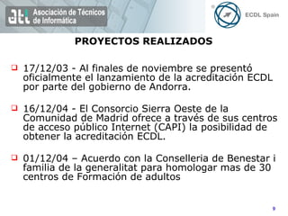 17/12/03 - Al finales de noviembre se presentó oficialmente el lanzamiento de la acreditación ECDL por parte del gobierno de Andorra. 16/12/04 - El Consorcio Sierra Oeste de la Comunidad de Madrid ofrece a través de sus centros de acceso público Internet (CAPI) la posibilidad de obtener la acreditación ECDL. 01/12/04 – Acuerdo con la Conselleria de Benestar i familia de la generalitat para homologar mas de 30 centros de Formación de adultos PROYECTOS REALIZADOS 