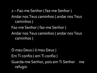 2 – Faz-me Senhor ( faz-me Senhor ) Andar nos Teus caminhos ( andar nos Teus caminhos ) Faz-me Senhor ( faz-me Senhor ) Andar nos Teus caminhos ( andar nos Teus caminhos ) Ó meu Deus ( ó meu Deus ) Em Ti confio ( em Ti confio ) Guarda-me Senhor, pois em Ti Senhor  me refugio 