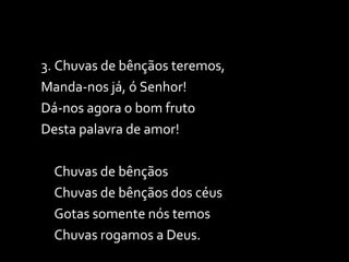 3. Chuvas de bênçãos teremos, Manda-nos já, ó Senhor! Dá-nos agora o bom fruto Desta palavra de amor! Chuvas de bênçãos Chuvas de bênçãos dos céus Gotas somente nós temos Chuvas rogamos a Deus. 