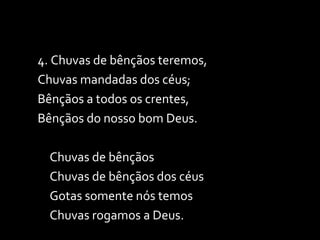 4. Chuvas de bênçãos teremos, Chuvas mandadas dos céus; Bênçãos a todos os crentes, Bênçãos do nosso bom Deus. Chuvas de bênçãos Chuvas de bênçãos dos céus Gotas somente nós temos Chuvas rogamos a Deus. 