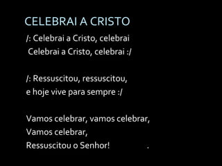 CELEBRAI A CRISTO /: Celebrai a Cristo, celebrai Celebrai a Cristo, celebrai :/ /: Ressuscitou, ressuscitou, e hoje vive para sempre :/ Vamos celebrar, vamos celebrar,  Vamos celebrar, Ressuscitou o Senhor!  . 