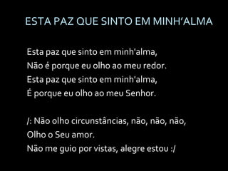 ESTA PAZ QUE SINTO EM MINH’ALMA Esta paz que sinto em minh'alma,  Não é porque eu olho ao meu redor. Esta paz que sinto em minh'alma,  É porque eu olho ao meu Senhor. /: Não olho circunstâncias, não, não, não,  Olho o Seu amor. Não me guio por vistas, alegre estou :/ 
