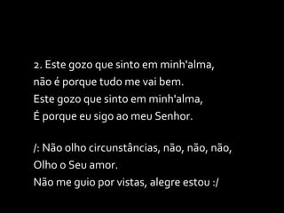 2. Este gozo que sinto em minh'alma,  não é porque tudo me vai bem. Este gozo que sinto em minh'alma,  É porque eu sigo ao meu Senhor.  /: Não olho circunstâncias, não, não, não,  Olho o Seu amor. Não me guio por vistas, alegre estou :/ 
