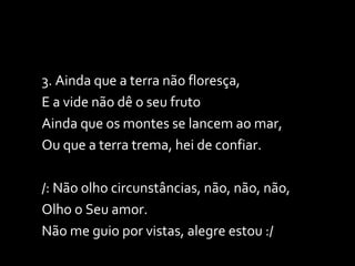 3. Ainda que a terra não floresça,  E a vide não dê o seu fruto Ainda que os montes se lancem ao mar,  Ou que a terra trema, hei de confiar. /: Não olho circunstâncias, não, não, não,  Olho o Seu amor. Não me guio por vistas, alegre estou :/ 