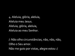 4. Aleluia, glória, aleluia,  Aleluia meu Jesus. Aleluia, glória, aleluia,  Aleluia ao meu Senhor. /: Não olho circunstâncias, não, não, não,  Olho o Seu amor. Não me guio por vistas, alegre estou :/ 