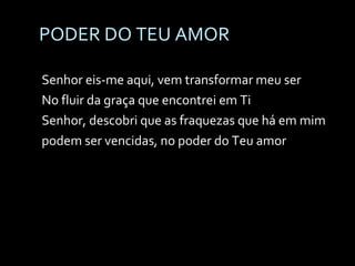 PODER DO TEU AMOR Senhor eis-me aqui, vem transformar meu ser No fluir da graça que encontrei em Ti Senhor, descobri que as fraquezas que há em mim podem ser vencidas, no poder do Teu amor   