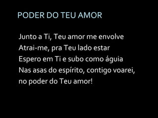 PODER DO TEU AMOR Junto a Ti, Teu amor me envolve Atrai-me, pra Teu lado estar Espero em Ti e subo como águia Nas asas do espírito, contigo voarei, no poder do Teu amor!   