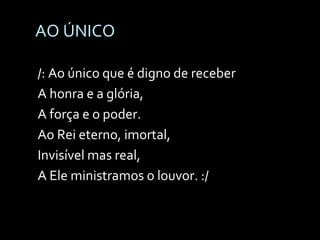 AO ÚNICO  /: Ao único que é digno de receber A honra e a glória, A força e o poder. Ao Rei eterno, imortal, Invisível mas real, A Ele ministramos o louvor. :/ 