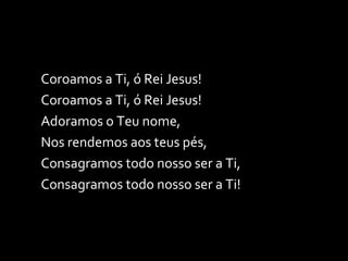 Coroamos a Ti, ó Rei Jesus! Coroamos a Ti, ó Rei Jesus! Adoramos o Teu nome, Nos rendemos aos teus pés, Consagramos todo nosso ser a Ti, Consagramos todo nosso ser a Ti! 