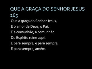 QUE A GRAÇA DO SENHOR JESUS  265 Que a graça do Senhor Jesus, E o amor de Deus, o Pai, E a comunhão, a comunhão Do Espírito reine aqui. E para sempre, e para sempre, E para sempre, amém. 