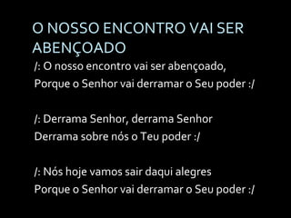 O NOSSO ENCONTRO VAI SER ABENÇOADO /: O nosso encontro vai ser abençoado, Porque o Senhor vai derramar o Seu poder :/ /: Derrama Senhor, derrama Senhor Derrama sobre nós o Teu poder :/ /: Nós hoje vamos sair daqui alegres  Porque o Senhor vai derramar o Seu poder :/ 