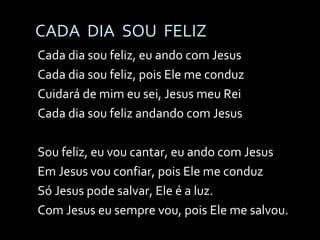 CADA  DIA  SOU  FELIZ Cada dia sou feliz, eu ando com Jesus Cada dia sou feliz, pois Ele me conduz Cuidará de mim eu sei, Jesus meu Rei Cada dia sou feliz andando com Jesus Sou feliz, eu vou cantar, eu ando com Jesus Em Jesus vou confiar, pois Ele me conduz Só Jesus pode salvar, Ele é a luz. Com Jesus eu sempre vou, pois Ele me salvou. 
