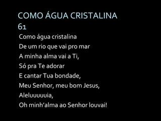 COMO ÁGUA CRISTALINA 61 Como água cristalina  De um rio que vai pro mar  A minha alma vai a Ti,  Só pra Te adorar E cantar Tua bondade,  Meu Senhor, meu bom Jesus,  Aleluuuuuia,  Oh minh’alma ao Senhor louvai! 