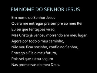 EM NOME DO SENHOR JESUS Em nome do Senhor Jesus Quero me entregar pra sempre ao meu Rei Eu sei que tentações virão, Mas Cristo já venceu morrendo em meu lugar. Agora por todo o meu caminho,  Não vou ficar sozinho, confio no Senhor,  Entrego a Ele o meu futuro,  Pois sei que estou seguro Nas promessas do meu Deus. 