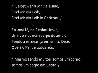 /:  Selbst wenn wir viele sind, Sind wir ein Leib, Sind wir ein Leib in Christus  :/ Só uma fé, no Senhor Jesus, Unindo-nos num corpo de amor. Tendo a esperança em um só Deus, Que é o Pai de todos nós. /: Mesmo sendo muitos, somos um corpo, somos um corpo em Cristo :/ 