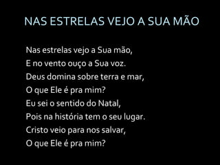NAS ESTRELAS VEJO A SUA MÃO Nas estrelas vejo a Sua mão,  E no vento ouço a Sua voz. Deus domina sobre terra e mar,  O que Ele é pra mim? Eu sei o sentido do Natal,  Pois na história tem o seu lugar. Cristo veio para nos salvar,  O que Ele é pra mim? 
