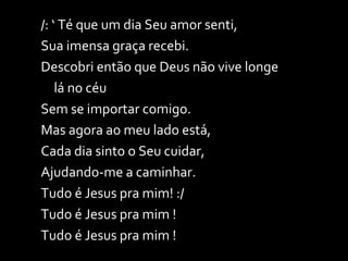 /: ‘ Té que um dia Seu amor senti,  Sua imensa graça recebi. Descobri então que Deus não vive longe  lá no céu Sem se importar comigo.  Mas agora ao meu lado está, Cada dia sinto o Seu cuidar,  Ajudando-me a caminhar. Tudo é Jesus pra mim! :/ Tudo é Jesus pra mim !  Tudo é Jesus pra mim ! 