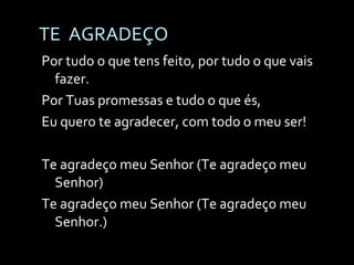 TE  AGRADEÇO Por tudo o que tens feito, por tudo o que vais fazer. Por Tuas promessas e tudo o que és,  Eu quero te agradecer, com todo o meu ser! Te agradeço meu Senhor (Te agradeço meu Senhor) Te agradeço meu Senhor (Te agradeço meu Senhor.) . 