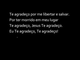 Te agradeço por me libertar e salvar. Por ter morrido em meu lugar Te agradeço, Jesus Te agradeço. Eu Te agradeço, Te agradeço! . 