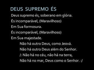DEUS  SUPREMO  ÉS Deus supremo és, soberano em glória. És incomparável, (Maravilhoso) Em Sua formosura. És incomparável, (Maravilhoso) Em Sua majestade. Não há outro Deus, como Jeová. Não há outro Deus além do Senhor. /: Não há no céu, não há na terra, Não há no mar, Deus como o Senhor. :/ 