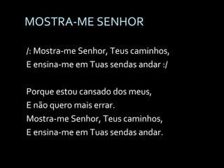 MOSTRA-ME SENHOR /: Mostra-me Senhor, Teus caminhos, E ensina-me em Tuas sendas andar :/ Porque estou cansado dos meus, E não quero mais errar. Mostra-me Senhor, Teus caminhos, E ensina-me em Tuas sendas andar. 