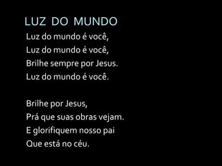 LUZ  DO  MUNDO Luz do mundo é você, Luz do mundo é você, Brilhe sempre por Jesus. Luz do mundo é você. Brilhe por Jesus, Prá que suas obras vejam. E glorifiquem nosso pai Que está no céu. 