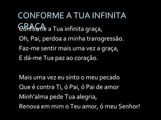 CONFORME A TUA INFINITA GRAÇA Conforme a Tua infinita graça, Oh, Pai, perdoa a minha transgressão. Faz-me sentir mais uma vez a graça, E dá-me Tua paz ao coração. Mais uma vez eu sinto o meu pecado Que é contra Ti, ó Pai, ó Pai de amor Minh’alma pede Tua alegria, Renova em mim o Teu amor, ó meu Senhor! 