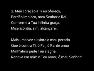 2. Meu coração a Ti eu ofereço, Perdão imploro, meu Senhor e Rei. Conforme a Tua infinita graça, Misericórdia, sim, alcançarei. Mais uma vez eu sinto o meu pecado Que é contra Ti, ó Pai, ó Pai de amor Minh’alma pede Tua alegria, Renova em mim o Teu amor, ó meu Senhor! 