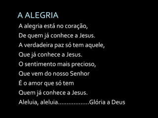 A ALEGRIA A alegria está no coração,  De quem já conhece a Jesus. A verdadeira paz só tem aquele, Que já conhece a Jesus. O sentimento mais precioso, Que vem do nosso Senhor É o amor que só tem Quem já conhece a Jesus. Aleluia, aleluia..................Glória a Deus 