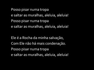Posso pisar numa tropa  e saltar as muralhas, aleluia, aleluia! Posso pisar numa tropa  e saltar as muralhas, aleluia, aleluia! Ele é a Rocha da minha salvação,  Com Ele não há mais condenação. Posso pisar numa tropa  e saltar as muralhas, aleluia, aleluia! 
