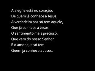 A alegria está no coração,  De quem já conhece a Jesus. A verdadeira paz só tem aquele, Que já conhece a Jesus. O sentimento mais precioso, Que vem do nosso Senhor É o amor que só tem Quem já conhece a Jesus. 